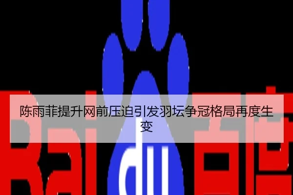 陈雨菲提升网前压迫引发羽坛争冠格局再度生变