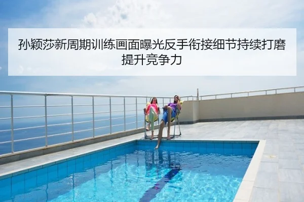 孙颖莎新周期训练画面曝光反手衔接细节持续打磨提升竞争力